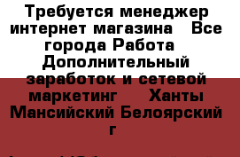  Требуется менеджер интернет-магазина - Все города Работа » Дополнительный заработок и сетевой маркетинг   . Ханты-Мансийский,Белоярский г.